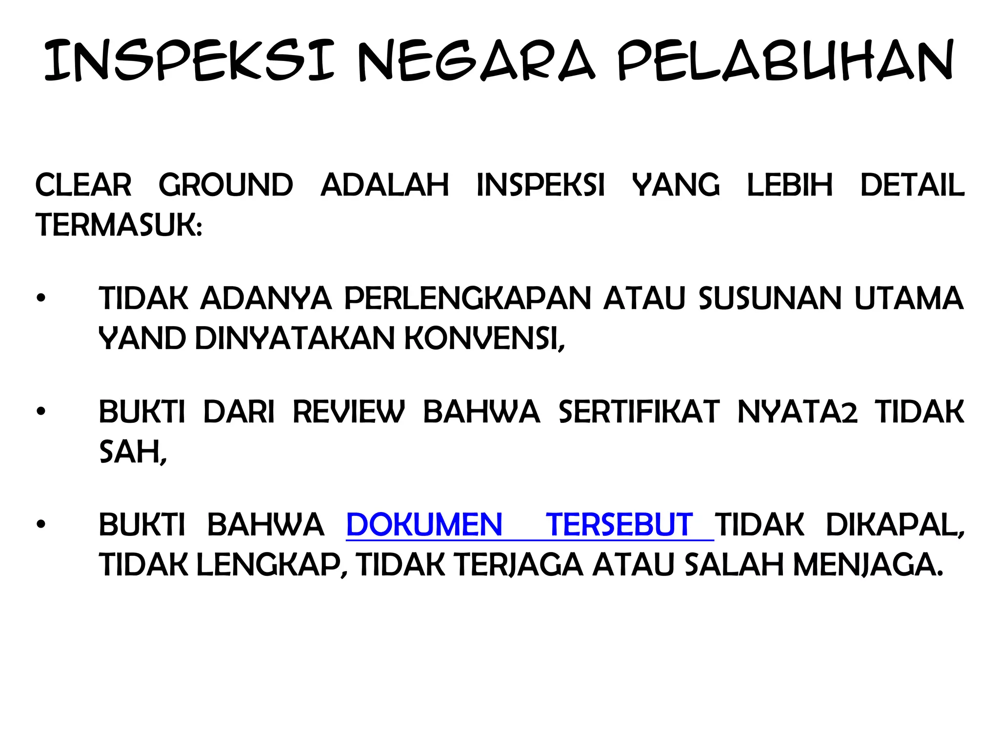 INSPEKSI NEGARA PELABUHAN

CLEAR GROUND ADALAH INSPEKSI YANG LEBIH DETAIL
TERMASUK:

•   TIDAK ADANYA PERLENGKAPAN ATAU SUSUNAN UTAMA
    YAND DINYATAKAN KONVENSI,

•   BUKTI DARI REVIEW BAHWA SERTIFIKAT NYATA2 TIDAK
    SAH,

•   BUKTI BAHWA DOKUMEN TERSEBUT TIDAK DIKAPAL,
    TIDAK LENGKAP, TIDAK TERJAGA ATAU SALAH MENJAGA.
 