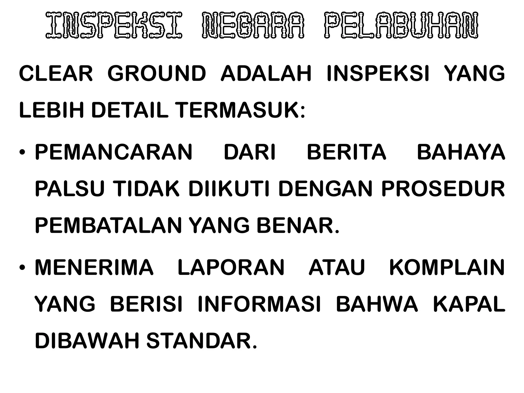 INSPEKSI NEGARA PELABUHAN
CLEAR GROUND ADALAH INSPEKSI YANG
LEBIH DETAIL TERMASUK:
• PEMANCARAN   DARI      BERITA    BAHAYA
 PALSU TIDAK DIIKUTI DENGAN PROSEDUR
 PEMBATALAN YANG BENAR.
• MENERIMA   LAPORAN     ATAU     KOMPLAIN
 YANG BERISI INFORMASI BAHWA KAPAL
 DIBAWAH STANDAR.
 