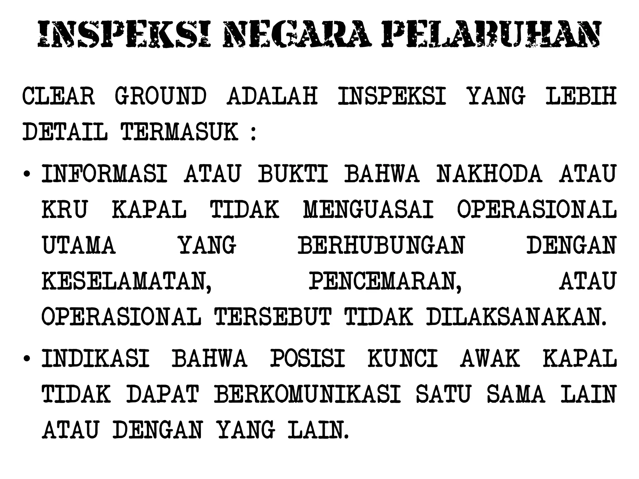 INSPEKSI NEGARA PELABUHAN
CLEAR GROUND ADALAH INSPEKSI YANG LEBIH
DETAIL TERMASUK :
• INFORMASI ATAU BUKTI BAHWA NAKHODA ATAU
  KRU KAPAL TIDAK MENGUASAI OPERASIONAL
  UTAMA     YANG    BERHUBUNGAN     DENGAN
  KESELAMATAN,       PENCEMARAN,      ATAU
  OPERASIONAL TERSEBUT TIDAK DILAKSANAKAN.
• INDIKASI BAHWA POSISI KUNCI AWAK KAPAL
  TIDAK DAPAT BERKOMUNIKASI SATU SAMA LAIN
  ATAU DENGAN YANG LAIN.
 