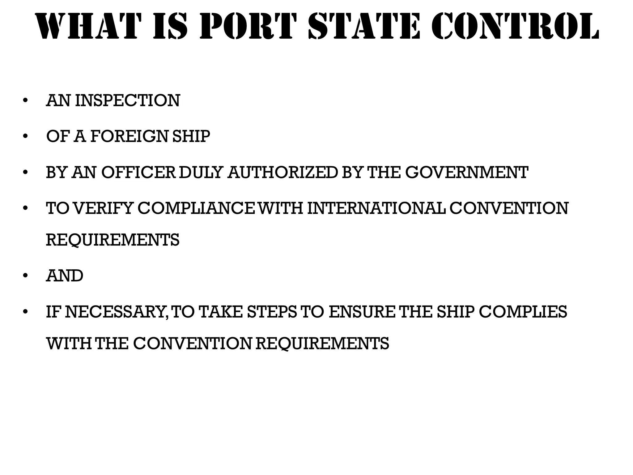 WHAT IS PORT STATE CONTROL
• AN INSPECTION

• OF A FOREIGN SHIP

• BY AN OFFICER DULY AUTHORIZED BY THE GOVERNMENT

• TO VERIFY COMPLIANCE WITH INTERNATIONAL CONVENTION
  REQUIREMENTS

• AND

• IF NECESSARY, TO TAKE STEPS TO ENSURE THE SHIP COMPLIES
  WITH THE CONVENTION REQUIREMENTS
 