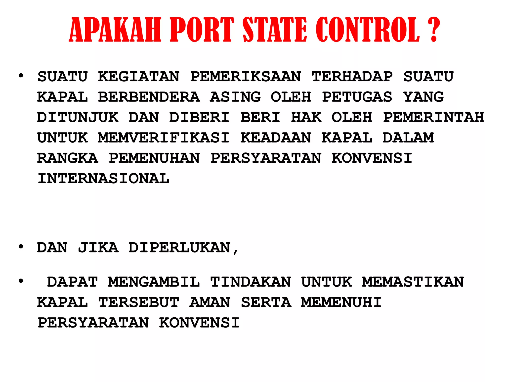 APAKAH PORT STATE CONTROL ?
• SUATU KEGIATAN PEMERIKSAAN TERHADAP SUATU
  KAPAL BERBENDERA ASING OLEH PETUGAS YANG
  DITUNJUK DAN DIBERI BERI HAK OLEH PEMERINTAH
  UNTUK MEMVERIFIKASI KEADAAN KAPAL DALAM
  RANGKA PEMENUHAN PERSYARATAN KONVENSI
  INTERNASIONAL



• DAN JIKA DIPERLUKAN,

•    DAPAT MENGAMBIL TINDAKAN UNTUK MEMASTIKAN
    KAPAL TERSEBUT AMAN SERTA MEMENUHI
    PERSYARATAN KONVENSI
 