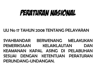 PERATURAN NASIONAL

UU No 17 TAHUN 2008 TENTANG PELAYARAN

SYAHBANDAR BERWENANG MELAKUKAN
PEMERIKSAAN   KELAIKLAUTAN    DAN
KEAMANAN KAPAL ASING DI PELABUHAN
SESUAI DENGAN KETENTUAN PERATURAN
PERUNDANG-UNDANGAN.
 