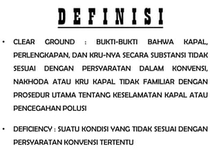 DEFINISI
•   CLEAR    GROUND   :   BUKTI-BUKTI    BAHWA    KAPAL,
    PERLENGKAPAN, DAN KRU-NYA SECARA SUBSTANSI TIDAK
    SESUAI   DENGAN   PERSYARATAN       DALAM   KONVENSI,
    NAKHODA ATAU KRU KAPAL TIDAK FAMILIAR DENGAN
    PROSEDUR UTAMA TENTANG KESELAMATAN KAPAL ATAU
    PENCEGAHAN POLUSI

•   DEFICIENCY : SUATU KONDISI YANG TIDAK SESUAI DENGAN
    PERSYARATAN KONVENSI TERTENTU
 