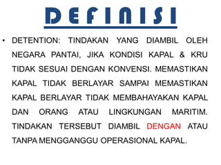 DEFINISI
• DETENTION: TINDAKAN YANG DIAMBIL OLEH
 NEGARA PANTAI, JIKA KONDISI KAPAL & KRU
 TIDAK SESUAI DENGAN KONVENSI. MEMASTIKAN
 KAPAL TIDAK BERLAYAR SAMPAI MEMASTIKAN
 KAPAL BERLAYAR TIDAK MEMBAHAYAKAN KAPAL
 DAN   ORANG   ATAU   LINGKUNGAN   MARITIM.
 TINDAKAN TERSEBUT DIAMBIL DENGAN ATAU
 TANPA MENGGANGGU OPERASIONAL KAPAL.
 