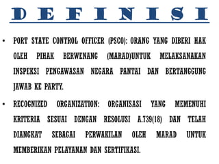 D E F I N I S I
• PORT STATE CONTROL OFFICER (PSCO): ORANG YANG DIBERI HAK
   OLEH   PIHAK    BERWENANG      (MARAD)UNTUK     MELAKSANAKAN
   INSPEKSI PENGAWASAN NEGARA PANTAI DAN BERTANGGUNG
   JAWAB KE PARTY.

• RECOGNIZED      ORGANIZATION:   ORGANISASI     YANG   MEMENUHI
   KRITERIA SESUAI DENGAN RESOLUSI A.739(18) DAN TELAH
   DIANGKAT    SEBAGAI    PERWAKILAN     OLEH     MARAD    UNTUK
   MEMBERIKAN PELAYANAN DAN SERTIFIKASI.
 