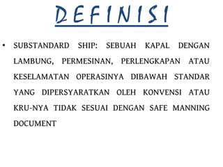 DEFINISI
• SUBSTANDARD SHIP:   SEBUAH   KAPAL   DENGAN
  LAMBUNG, PERMESINAN, PERLENGKAPAN ATAU
  KESELAMATAN OPERASINYA DIBAWAH STANDAR
  YANG DIPERSYARATKAN OLEH KONVENSI ATAU
  KRU-NYA TIDAK SESUAI DENGAN SAFE MANNING
  DOCUMENT
 