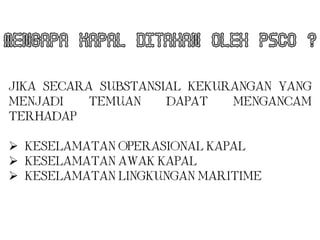 MENGAPA KAPAL DITAHAN OLEH PSCO ?

JIKA SECARA SUBSTANSIAL KEKURANGAN YANG
MENJADI   TEMUAN     DAPAT   MENGANCAM
TERHADAP :

 KESELAMATAN OPERASIONAL KAPAL
 KESELAMATAN AWAK KAPAL
 KESELAMATAN LINGKUNGAN MARITIME
 
