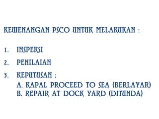 KEWENANGAN PSCO UNTUK MELAKUKAN :

1.   INSPEKSI
2.   PENILAIAN
3.   KEPUTUSAN ;
     A. KAPAL PROCEED TO SEA (BERLAYAR)
     B. REPAIR AT DOCK YARD (DITUNDA)
 