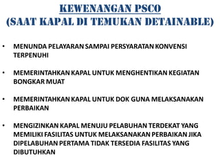 KEWENANGAN PSCO
    (SAAT KAPAL DI TEMUKAN DETAINABLE)

•    MENUNDA PELAYARAN SAMPAI PERSYARATAN KONVENSI
     TERPENUHI

•    MEMERINTAHKAN KAPAL UNTUK MENGHENTIKAN KEGIATAN
     BONGKAR MUAT

•    MEMERINTAHKAN KAPAL UNTUK DOK GUNA MELAKSANAKAN
     PERBAIKAN

•    MENGIZINKAN KAPAL MENUJU PELABUHAN TERDEKAT YANG
     MEMILIKI FASILITAS UNTUK MELAKSANAKAN PERBAIKAN JIKA
     DIPELABUHAN PERTAMA TIDAK TERSEDIA FASILITAS YANG
     DIBUTUHKAN
 