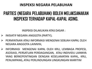 INSPEKSI NEGARA PELABUHAN

 PARTIES (NEGARA PELABUHAN) BOLEH MELAKSANAKAN
       INSPEKSI TERHADAP KAPAL-KAPAL ASING.

              INSPEKSI DILAKUKAN ATAS DASAR :
 INISIATIF NEGARA ANGGOTA (PARTY);
 PERMINTAAN ATAU INFORMASI MENGENAI SEBUAH KAPAL OLEH
  NEGARA ANGGOTA LAINNYA;
 INFORMASI MENGENAI KAPAL OLEH KRU, LEMBAGA PROFESI,
  ASOSIASI, PERSATUAN PERDAGANGAN, ATAU INDIVIDU LAINNYA
  YANG BERKEPENTINGAN DENGAN KESELAMATAN KAPAL, KRU,
  PENUMPANG, ATAU PERLINDUNGAN LINGKUNGAN MARITIM
 