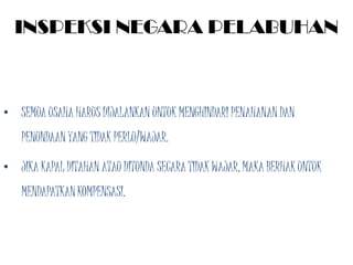 INSPEKSI NEGARA PELABUHAN



• SEMUA USAHA HARUS DIJALANKAN UNTUK MENGHINDARI PENAHANAN DAN
   PENUNDAAN YANG TIDAK PERLU/WAJAR.

• JIKA KAPAL DITAHAN ATAU DITUNDA SECARA TIDAK WAJAR, MAKA BERHAK UNTUK
   MENDAPATKAN KOMPENSASI.
 