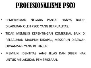 PROFESIONALISME PSCO
• PEMERIKSAAN   NEGARA    PANTAI   HANYA   BOLEH
  DILAKUKAN OLEH PSCO YANG BERKUALITAS.

• TIDAK MEMILIKI KEPENTINGAN KOMERSIAL BAIK DI
  PELABUHAN MAUPUN DIKAPAL, MESKIPUN DIBAWAH
  ORGANISASI YANG DITUNJUK.

• MEMILIKI IDENTITAS YANG JELAS DAN DIBERI HAK
  UNTUK MELAKUKAN PEMERIKSAAN.
 