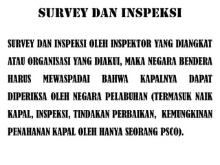 SURVEY DAN INSPEKSI

SURVEY DAN INSPEKSI OLEH INSPEKTOR YANG DIANGKAT
ATAU ORGANISASI YANG DIAKUI, MAKA NEGARA BENDERA
HARUS   MEWASPADAI    BAHWA    KAPALNYA     DAPAT
DIPERIKSA OLEH NEGARA PELABUHAN (TERMASUK NAIK
KAPAL, INSPEKSI, TINDAKAN PERBAIKAN, KEMUNGKINAN
PENAHANAN KAPAL OLEH HANYA SEORANG PSCO).
 