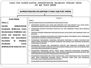 TUGAS DAN FUNGSI KANTOR ADMINISTRATOR PELABUHAN TANJUNG PRIOK
                                  KM 62 TAHUN 2002


                          ADMINISTRATOR PELABUHAN UTAMA TANJUNG PRIOK


                                                                             FU NG S I
            TUGAS POKOK
                                     PASAL 3:
PASAL 2 ;                            KANTOR ADMINISTRATOR PELABUHAN MENYELENGGA RAKAN FUNGSI
                                     a   PENGAWASAN KEGIATAN LALU LINTAS DAN ANGKUTAN LAUT YANG MELIPUTI LALU LINTAS KAPAL,
KANTOR               ADMINISTRATOR       PENUMPANG, BARANG, HEWAN, CONTAINER DAN PEMANTAUAN PELAKSANAAN TARIF.

PELABUHAN MEMPUNYAI TUGAS            b   PENGAWASAN KEGIATAN PENUNJANG ANGKUTAN LAUT DAN PEMBINAAN TENAGA KERJA BONGKAR
                                         MUAT (TKBM)
MELAKSANAKAN PEMBERIAN LALU          c   PENILIKAN TERHADAP PEMENUHAN PERSYARATAN KELAIK LAUTAN KAPAL DAN PEMBERIAN SURAT IJIN
                                         BERLAYAR
LINTAS   DAN    ANGKUTAN     LAUT,
                                     d   PELAKSANAAN TINDAKAN PENCEGAHAN DAN PENANGGULANGAN PENCEMARAN SERTA PEMADAMAN
KEAMANAN       DAN    KESELAMATAN        KEBAKARAN DI PERAIRAN PELABUHAN DAN BANDAR
                                     e   PELAKSANAAN PENGAMANAN, PENERTIBAN, PENEGAKAN PERATURAN DI BIDANG PELAYARAN DAN
PELAYARAN        DI       PERAIRAN       TINDAK PIDANA PELAYARAN DI PERAIRAN PELABUHAN DAN BANDAR GUNA MENJAMIN KELANCARAN
                                         OPERASIONAL PELABUHAN
PELABUHAN                   UNTUK
                                     f   PENGAWASAN KELAIKAN DAN KESELAMATAN FASILITAS DAN PERALATAN PELABUHAN, ALUR
MEMPERLANCAR ANGKUTAN LAUT.              PELAYARAN DAN KOLAM PELABUHAN SERTA PENGAWASAN PEMBANGUNAN FASILITAS PELABUHAN DAN
                                         PENILIKAN KINERJA OPERASIONAL PELABUHAN
                                     g   PELAKSANAAN PEMERIKSAAN NAUTIS, TEKNIS, RADIO, PERALATAN PENCEGAHAN PENCEMARAN,
                                         PEMBANGUNAN DAN PEROMBAKAN KAPAL SERTA VERIFIKASI MANAGEMEN KESELAMATAN KAPAL DAN
                                         PENERTIBAN SERTIFIKASI SURAT KEBANGSAAN DAN HIPOTEK KAPAL.
                                     h   PELAKSANAAN PENGUKURAN DAN STATUS HUKUM KAPAL, SURAT KEBANGSAAN KAPAL DAN HIPOTEK
                                         KAPAL SERTA PENGURUSAN DOKUMEN PELAUT, PENYIJILAN AWAK KAPAL DAN PENERBITAN
                                         SERTIFIKASI, SURAT KEBANGSAAN DAN HIPOTEK KAPAL
                                     i   PELAKSANAAN URUSAN ADMINISTRASI DAN KERUMAHTANGGAAN
 