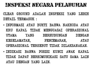 INSPEKSI NEGARA PELABUHAN
CLEAR GROUND ADALAH INSPEKSI YANG LEBIH
DETAIL TERMASUK :
• INFORMASI ATAU BUKTI BAHWA NAKHODA ATAU
  KRU KAPAL TIDAK MENGUASAI OPERASIONAL
  UTAMA     YANG    BERHUBUNGAN     DENGAN
  KESELAMATAN,       PENCEMARAN,      ATAU
  OPERASIONAL TERSEBUT TIDAK DILAKSANAKAN.
• INDIKASI BAHWA POSISI KUNCI AWAK KAPAL
  TIDAK DAPAT BERKOMUNIKASI SATU SAMA LAIN
  ATAU DENGAN YANG LAIN.
 