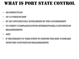 WHAT IS PORT STATE CONTROL
• AN INSPECTION

• OF A FOREIGN SHIP

• BY AN OFFICER DULY AUTHORIZED BY THE GOVERNMENT

• TO VERIFY COMPLIANCE WITH INTERNATIONAL CONVENTION
  REQUIREMENTS

• AND

• IF NECESSARY, TO TAKE STEPS TO ENSURE THE SHIP COMPLIES
  WITH THE CONVENTION REQUIREMENTS
 