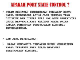 APAKAH PORT STATE CONTROL ?
• SUATU KEGIATAN PEMERIKSAAN TERHADAP SUATU
  KAPAL BERBENDERA ASING OLEH PETUGAS YANG
  DITUNJUK DAN DIBERI BERI HAK OLEH PEMERINTAH
  UNTUK MEMVERIFIKASI KEADAAN KAPAL DALAM
  RANGKA PEMENUHAN PERSYARATAN KONVENSI
  INTERNASIONAL



• DAN JIKA DIPERLUKAN,

•    DAPAT MENGAMBIL TINDAKAN UNTUK MEMASTIKAN
    KAPAL TERSEBUT AMAN SERTA MEMENUHI
    PERSYARATAN KONVENSI
 