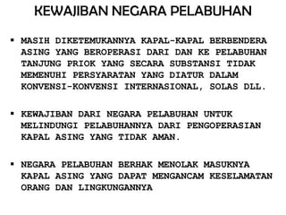 KEWAJIBAN NEGARA PELABUHAN
 MASIH DIKETEMUKANNYA KAPAL-KAPAL BERBENDERA
  ASING YANG BEROPERASI DARI DAN KE PELABUHAN
  TANJUNG PRIOK YANG SECARA SUBSTANSI TIDAK
  MEMENUHI PERSYARATAN YANG DIATUR DALAM
  KONVENSI-KONVENSI INTERNASIONAL, SOLAS DLL.

 KEWAJIBAN DARI NEGARA PELABUHAN UNTUK
  MELINDUNGI PELABUHANNYA DARI PENGOPERASIAN
  KAPAL ASING YANG TIDAK AMAN.

 NEGARA PELABUHAN BERHAK MENOLAK MASUKNYA
  KAPAL ASING YANG DAPAT MENGANCAM KESELAMATAN
  ORANG DAN LINGKUNGANNYA
 