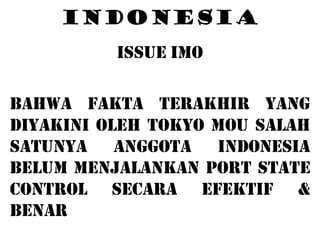 INDONESIA
          ISSUE IMO

BAHWA FAKTA TERAKHIR YANG
DIYAKINI OLEH TOKYO MOU SALAH
SATUNYA ANGGOTA INDONESIA
BELUM MENJALANKAN PORT STATE
CONTROL SECARA EFEKTIF &
BENAR
 