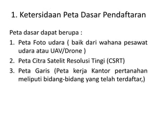 1. Ketersidaan Peta Dasar Pendaftaran
Peta dasar dapat berupa :
1. Peta Foto udara ( baik dari wahana pesawat
udara atau UAV/Drone )
2. Peta Citra Satelit Resolusi Tingi (CSRT)
3. Peta Garis (Peta kerja Kantor pertanahan
meliputi bidang-bidang yang telah terdaftar,)
 