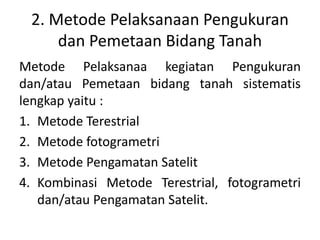 2. Metode Pelaksanaan Pengukuran
dan Pemetaan Bidang Tanah
Metode Pelaksanaa kegiatan Pengukuran
dan/atau Pemetaan bidang tanah sistematis
lengkap yaitu :
1. Metode Terestrial
2. Metode fotogrametri
3. Metode Pengamatan Satelit
4. Kombinasi Metode Terestrial, fotogrametri
dan/atau Pengamatan Satelit.
 