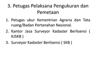 3. Petugas Pelaksana Pengukuran dan
Pemetaan
1. Petugas ukur Kementrian Agraria dan Tata
ruang/Badan Pertanahan Nasional.
2. Kantor Jasa Surveyor Kadaster Berlisensi (
KJSKB )
3. Surveyor Kadaster Berlisensi ( SKB )
 