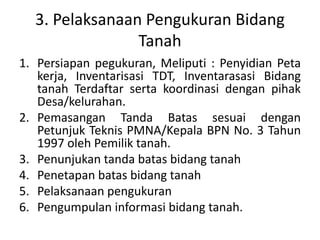 3. Pelaksanaan Pengukuran Bidang
Tanah
1. Persiapan pegukuran, Meliputi : Penyidian Peta
kerja, Inventarisasi TDT, Inventarasasi Bidang
tanah Terdaftar serta koordinasi dengan pihak
Desa/kelurahan.
2. Pemasangan Tanda Batas sesuai dengan
Petunjuk Teknis PMNA/Kepala BPN No. 3 Tahun
1997 oleh Pemilik tanah.
3. Penunjukan tanda batas bidang tanah
4. Penetapan batas bidang tanah
5. Pelaksanaan pengukuran
6. Pengumpulan informasi bidang tanah.
 