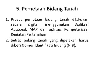 5. Pemetaan Bidang Tanah
1. Proses pemetaan bidang tanah dilakukan
secara digital menggunakan Aplikasi
Autodesk MAP dan aplikasi Komputerisasi
Kegiatan Pertanahan
2. Setiap bidang tanah yang dipetakan harus
diberi Nomor Identifikasi Bidang (NIB).
 