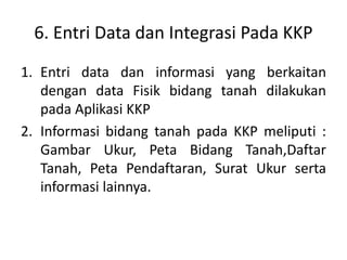 6. Entri Data dan Integrasi Pada KKP
1. Entri data dan informasi yang berkaitan
dengan data Fisik bidang tanah dilakukan
pada Aplikasi KKP
2. Informasi bidang tanah pada KKP meliputi :
Gambar Ukur, Peta Bidang Tanah,Daftar
Tanah, Peta Pendaftaran, Surat Ukur serta
informasi lainnya.
 