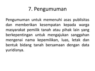 7. Pengumuman
Pengumuman untuk memenuhi asas publisitas
dan memberikan kesempatan kepada warga
masyarakat pemilik tanah atau pihak lain yang
berkepentingan untuk mengajukan sanggahan
mengenai nama kepemilikan, luas, letak dan
bentuk bidang tanah bersamaan dengan data
yuridisnya.
 