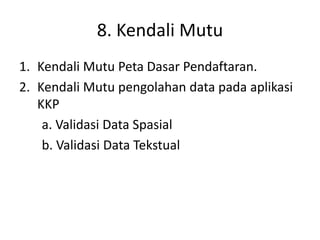 8. Kendali Mutu
1. Kendali Mutu Peta Dasar Pendaftaran.
2. Kendali Mutu pengolahan data pada aplikasi
KKP
a. Validasi Data Spasial
b. Validasi Data Tekstual
 