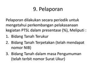 9. Pelaporan
Pelaporan dilakukan secara periodik untuk
mengetahui perkembangan pelakasanaan
kegiatan PTSL dalam presentase (%), Meliputi :
1. Bidang Tanah Terukur
2. Bidang Tanah Terpetakan (telah mendapat
nomor NIB)
3. Bidang Tanah dalam masa Pengumuman
(telah terbit nomor Surat Ukur)
 