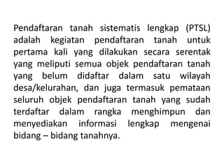 Pendaftaran tanah sistematis lengkap (PTSL)
adalah kegiatan pendaftaran tanah untuk
pertama kali yang dilakukan secara serentak
yang meliputi semua objek pendaftaran tanah
yang belum didaftar dalam satu wilayah
desa/kelurahan, dan juga termasuk pemataan
seluruh objek pendaftaran tanah yang sudah
terdaftar dalam rangka menghimpun dan
menyediakan informasi lengkap mengenai
bidang – bidang tanahnya.
 