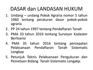 DASAR dan LANDASAN HUKUM
1. Undang – undang Pokok Agraria nomor 5 tahun
1960 tentang peraturan dasar pokok-pokok
agraria
2. PP 24 tahun 1997 tentang Pendaftaran Tanah
3. PMA 33 tahun 2016 tentang Surveyor Kadaster
Berlisensi
4. PMA 35 tahun 2016 tentang percepatan
Pelaksanaan Pendaftaran Tanah Sistematis
Lengkap
5. Petunjuk Teknis Pelaksanaan Pengukuran dan
Pemetaan Bidang Tanah Sistematis Lengakp.
 