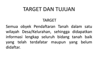 TARGET DAN TUJUAN
TARGET
Semua obyek Pendaftaran Tanah dalam satu
wilayah Desa/Kelurahan, sehingga didapatkan
informasi lengkap seluruh bidang tanah baik
yang telah terdafatar maupun yang belum
didaftar.
 