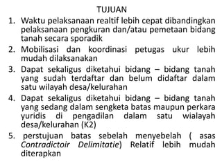 TUJUAN
1. Waktu pelaksanaan realtif lebih cepat dibandingkan
pelaksanaan pengkuran dan/atau pemetaan bidang
tanah secara sporadik
2. Mobilisasi dan koordinasi petugas ukur lebih
mudah dilaksanakan
3. Dapat sekaligus diketahui bidang – bidang tanah
yang sudah terdaftar dan belum didaftar dalam
satu wilayah desa/kelurahan
4. Dapat sekaligus diketahui bidang – bidang tanah
yang sedang dalam sengketa batas maupun perkara
yuridis di pengadilan dalam satu wialayah
desa/kelurahan (K2)
5. perstujuan batas sebelah menyebelah ( asas
Contradictoir Delimitatie) Relatif lebih mudah
diterapkan
 