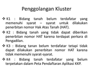 Penggolangan Kluster
 K1 : Bidang tanah belum terdafatar yang
memenuhi syarat – syarat untuk dilakukan
penerbitan nomor Hak Atas Tanah (HAT).
 K2 : Bidang tanah yang tidak dapat diberikan
penerbitan nomor HAT karena terdapat perkara di
Pengadilan.
 K3 : Bidang tanan belum terdafatar tetapi tidak
dapat dilakukan penerbitan nomor HAT karena
tidak memenuhi syarat-syarat.
 K4 : Bidang tanah terdafatar yang belum
terpetakan dalam Peta Pendaftaran Aplikasi KKP.
 