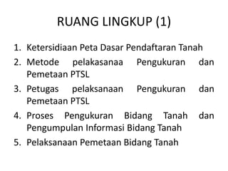 RUANG LINGKUP (1)
1. Ketersidiaan Peta Dasar Pendaftaran Tanah
2. Metode pelakasanaa Pengukuran dan
Pemetaan PTSL
3. Petugas pelaksanaan Pengukuran dan
Pemetaan PTSL
4. Proses Pengukuran Bidang Tanah dan
Pengumpulan Informasi Bidang Tanah
5. Pelaksanaan Pemetaan Bidang Tanah
 
