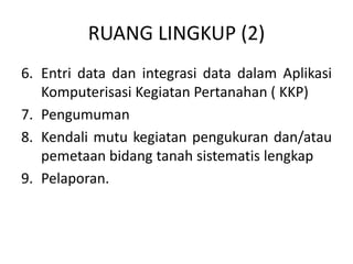 RUANG LINGKUP (2)
6. Entri data dan integrasi data dalam Aplikasi
Komputerisasi Kegiatan Pertanahan ( KKP)
7. Pengumuman
8. Kendali mutu kegiatan pengukuran dan/atau
pemetaan bidang tanah sistematis lengkap
9. Pelaporan.
 