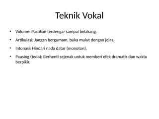 Teknik Vokal
• Volume: Pastikan terdengar sampai belakang.
• Artikulasi: Jangan bergumam, buka mulut dengan jelas.
• Intonasi: Hindari nada datar (monoton).
• Pausing (Jeda): Berhenti sejenak untuk memberi efek dramatis dan waktu
berpikir.
 