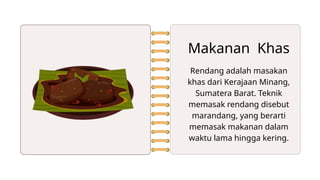 Makanan Khas
Rendang adalah masakan
khas dari Kerajaan Minang,
Sumatera Barat. Teknik
memasak rendang disebut
marandang, yang berarti
memasak makanan dalam
waktu lama hingga kering.
 