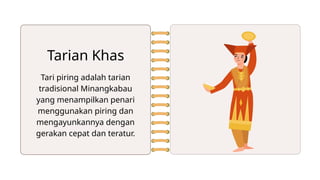 Tari piring adalah tarian
tradisional Minangkabau
yang menampilkan penari
menggunakan piring dan
mengayunkannya dengan
gerakan cepat dan teratur.
Tarian Khas
 