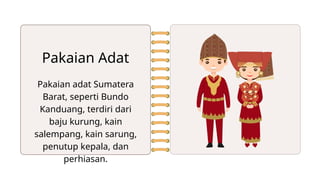 Pakaian adat Sumatera
Barat, seperti Bundo
Kanduang, terdiri dari
baju kurung, kain
salempang, kain sarung,
penutup kepala, dan
perhiasan.
Pakaian Adat
 