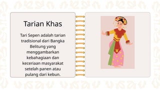 Tari Sepen adalah tarian
tradisional dari Bangka
Belitung yang
menggambarkan
kebahagiaan dan
keceriaan masyarakat
setelah panen atau
pulang dari kebun.
Tarian Khas
 