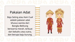Baju Seting atau Kain Cual
adalah pakaian adat
khusus wanita dari
Bangka Belitung
berwarna merah, terbuat
dari beludru atau sutra,
dan berupa baju kurung.
Pakaian Adat
 
