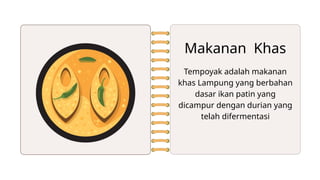 Makanan Khas
Tempoyak adalah makanan
khas Lampung yang berbahan
dasar ikan patin yang
dicampur dengan durian yang
telah difermentasi
 