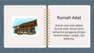 Rumah Adat
Rumah adat Aceh adalah
Rumoh Aceh. Rumah Aceh
berbentuk panggung dengan
serambi depan, tengah, dan
belakang.
 