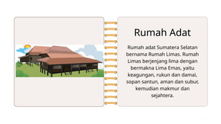 Rumah Adat
Rumah adat Sumatera Selatan
bernama Rumah Limas. Rumah
Limas berjenjang lima dengan
bermakna Lima Emas, yaitu
keagungan, rukun dan damai,
sopan santun, aman dan subur,
kemudian makmur dan
sejahtera.
 