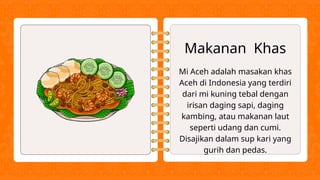 Makanan Khas
Mi Aceh adalah masakan khas
Aceh di Indonesia yang terdiri
dari mi kuning tebal dengan
irisan daging sapi, daging
kambing, atau makanan laut
seperti udang dan cumi.
Disajikan dalam sup kari yang
gurih dan pedas.
 