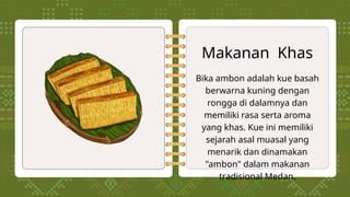 Makanan Khas
Bika ambon adalah kue basah
berwarna kuning dengan
rongga di dalamnya dan
memiliki rasa serta aroma
yang khas. Kue ini memiliki
sejarah asal muasal yang
menarik dan dinamakan
"ambon" dalam makanan
tradisional Medan.
 